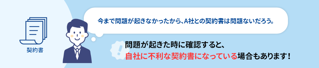 問題が起きた時に確認すると、自社に不利な契約書になっている場合もあります！