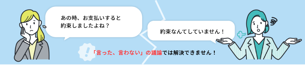 「言った、言わない」の議論では解決できません！